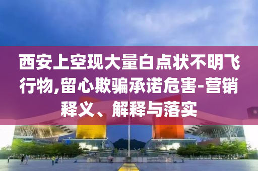 西安上空現(xiàn)大量白點狀不明飛行物,留心欺騙承諾危害-營銷釋義、解釋與落實