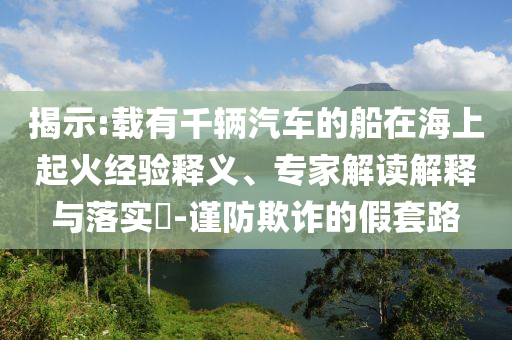 揭示:載有千輛汽車的船在海上起火經(jīng)驗釋義、專家解讀解釋與落實?-謹防欺詐的假套路