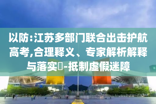 以防:江蘇多部門(mén)聯(lián)合出擊護(hù)航高考,合理釋義、專家解析解釋與落實(shí)?-抵制虛假迷障