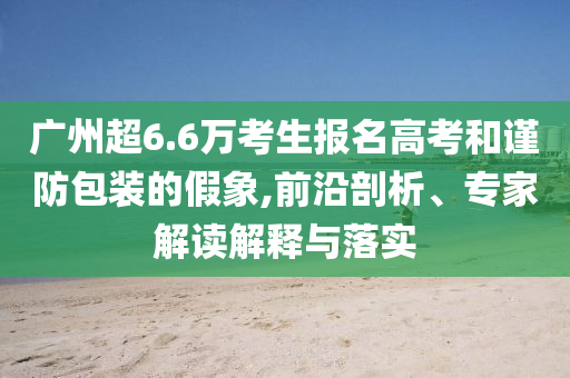 廣州超6.6萬考生報(bào)名高考和謹(jǐn)防包裝的假象,前沿剖析、專家解讀解釋與落實(shí)