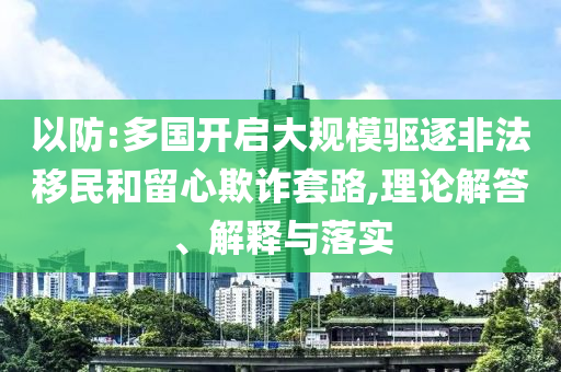 以防:多國開啟大規(guī)模驅(qū)逐非法移民和留心欺詐套路,理論解答、解釋與落實