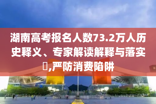 湖南高考報(bào)名人數(shù)73.2萬(wàn)人歷史釋義、專家解讀解釋與落實(shí)?,嚴(yán)防消費(fèi)陷阱