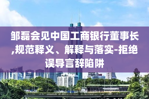 鄒磊會(huì)見(jiàn)中國(guó)工商銀行董事長(zhǎng),規(guī)范釋義、解釋與落實(shí)-拒絕誤導(dǎo)言辭陷阱