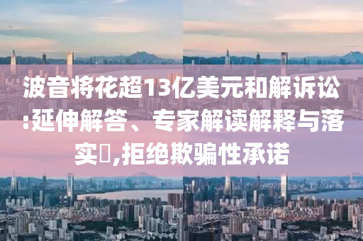 波音將花超13億美元和解訴訟:延伸解答、專家解讀解釋與落實(shí)?,拒絕欺騙性承諾