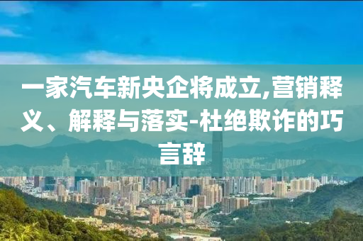 一家汽車新央企將成立,營(yíng)銷釋義、解釋與落實(shí)-杜絕欺詐的巧言辭