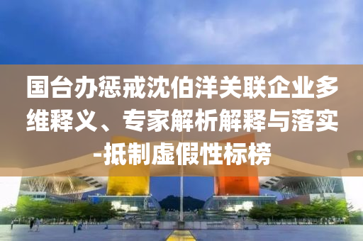國臺(tái)辦懲戒沈伯洋關(guān)聯(lián)企業(yè)多維釋義、專家解析解釋與落實(shí)-抵制虛假性標(biāo)榜