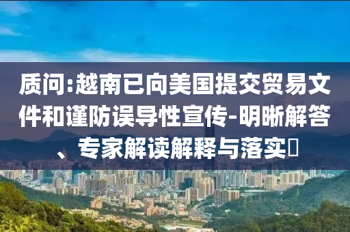 質(zhì)問:越南已向美國提交貿(mào)易文件和謹防誤導性宣傳-明晰解答、專家解讀解釋與落實?