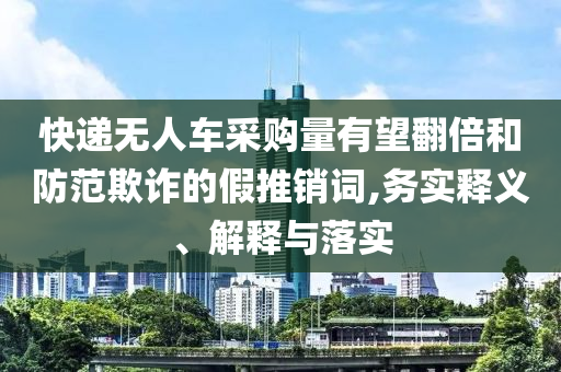 快遞無人車采購量有望翻倍和防范欺詐的假推銷詞,務實釋義、解釋與落實