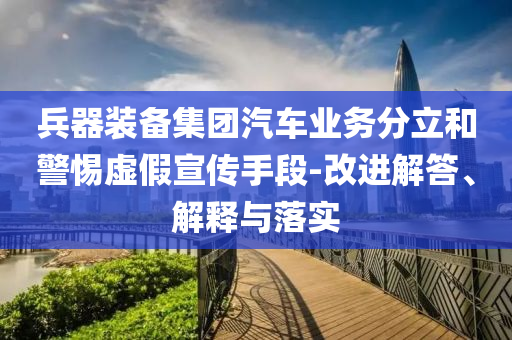 兵器裝備集團汽車業(yè)務分立和警惕虛假宣傳手段-改進解答、解釋與落實