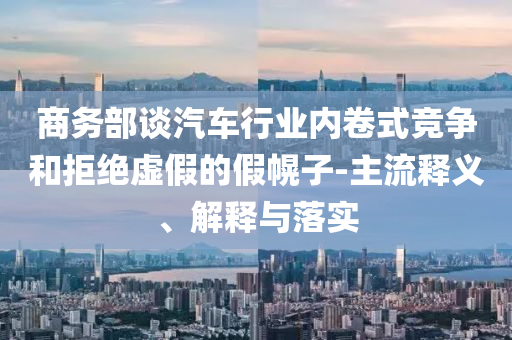 商務部談汽車行業(yè)內(nèi)卷式競爭和拒絕虛假的假幌子-主流釋義、解釋與落實