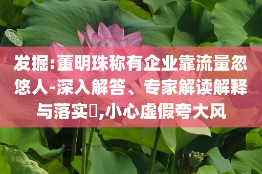 發(fā)掘:董明珠稱有企業(yè)靠流量忽悠人-深入解答、專家解讀解釋與落實(shí)?,小心虛假夸大風(fēng)