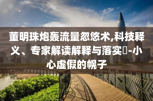 董明珠炮轟流量忽悠術(shù),科技釋義、專家解讀解釋與落實(shí)?-小心虛假的幌子