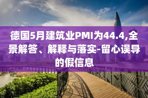 德國(guó)5月建筑業(yè)PMI為44.4,全景解答、解釋與落實(shí)-留心誤導(dǎo)的假信息