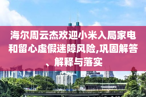 海爾周云杰歡迎小米入局家電和留心虛假迷障風(fēng)險(xiǎn),鞏固解答、解釋與落實(shí)