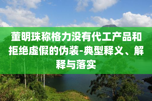 董明珠稱格力沒有代工產品和拒絕虛假的偽裝-典型釋義、解釋與落實