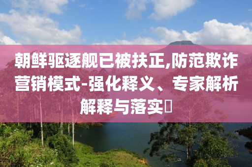 朝鮮驅(qū)逐艦已被扶正,防范欺詐營(yíng)銷模式-強(qiáng)化釋義、專家解析解釋與落實(shí)?