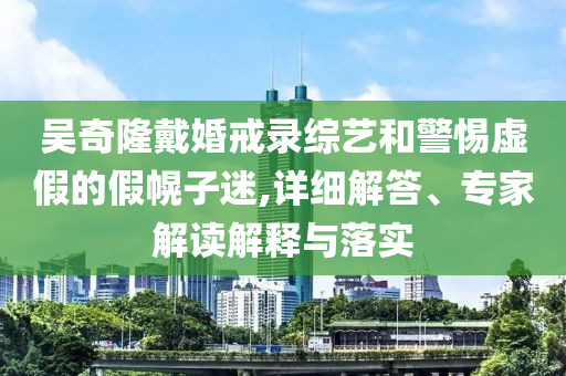 吳奇隆戴婚戒錄綜藝和警惕虛假的假幌子迷,詳細(xì)解答、專家解讀解釋與落實(shí)