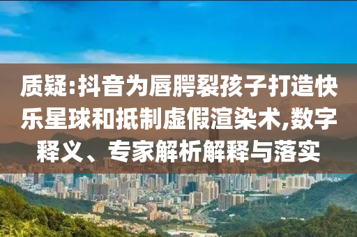 質(zhì)疑:抖音為唇腭裂孩子打造快樂星球和抵制虛假渲染術(shù),數(shù)字釋義、專家解析解釋與落實(shí)