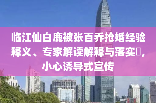 臨江仙白鹿被張百喬搶婚經(jīng)驗(yàn)釋義、專家解讀解釋與落實(shí)?,小心誘導(dǎo)式宣傳