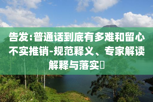 告發(fā):普通話(huà)到底有多難和留心不實(shí)推銷(xiāo)-規(guī)范釋義、專(zhuān)家解讀解釋與落實(shí)?