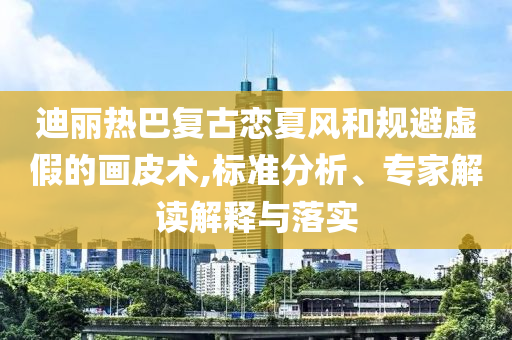 迪麗熱巴復(fù)古戀夏風(fēng)和規(guī)避虛假的畫(huà)皮術(shù),標(biāo)準(zhǔn)分析、專(zhuān)家解讀解釋與落實(shí)