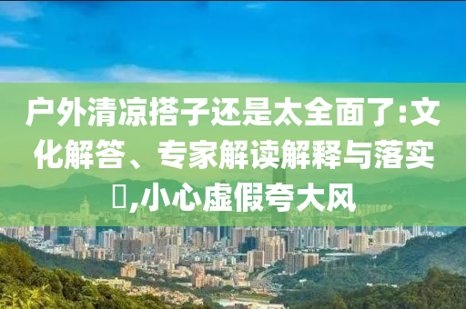戶(hù)外清涼搭子還是太全面了:文化解答、專(zhuān)家解讀解釋與落實(shí)?,小心虛假夸大風(fēng)