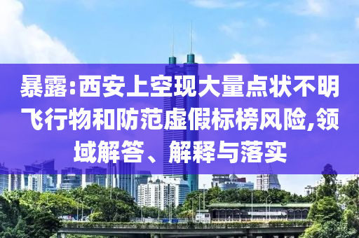 暴露:西安上空現(xiàn)大量點(diǎn)狀不明飛行物和防范虛假標(biāo)榜風(fēng)險(xiǎn),領(lǐng)域解答、解釋與落實(shí)