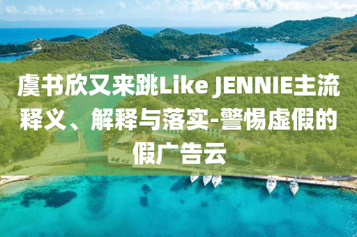 虞書(shū)欣又來(lái)跳Like JENNIE主流釋義、解釋與落實(shí)-警惕虛假的假?gòu)V告云