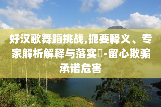 好漢歌舞蹈挑戰(zhàn),扼要釋義、專家解析解釋與落實(shí)?-留心欺騙承諾危害