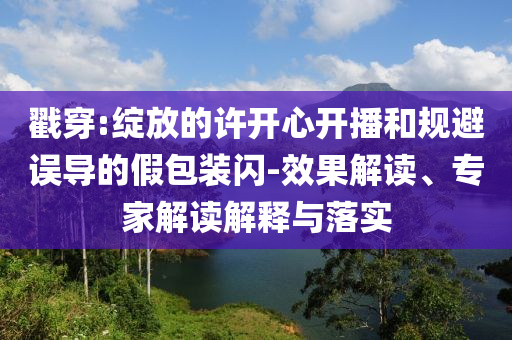 戳穿:綻放的許開心開播和規(guī)避誤導的假包裝閃-效果解讀、專家解讀解釋與落實