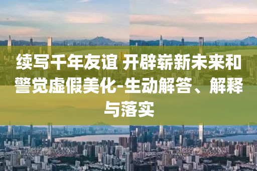 續(xù)寫千年友誼 開辟嶄新未來和警覺虛假美化-生動解答、解釋與落實
