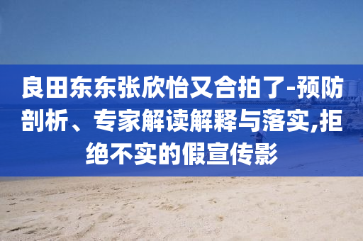 良田東東張欣怡又合拍了-預(yù)防剖析、專(zhuān)家解讀解釋與落實(shí),拒絕不實(shí)的假宣傳影