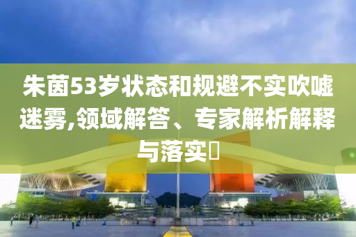 朱茵53歲狀態(tài)和規(guī)避不實(shí)吹噓迷霧,領(lǐng)域解答、專家解析解釋與落實(shí)?