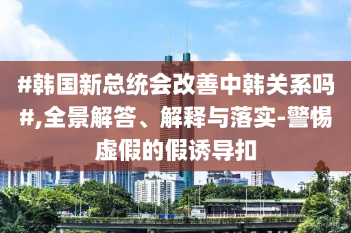 #韓國新總統(tǒng)會(huì)改善中韓關(guān)系嗎#,全景解答、解釋與落實(shí)-警惕虛假的假誘導(dǎo)扣