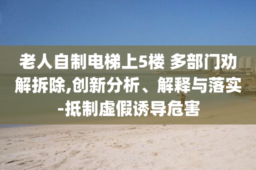 老人自制電梯上5樓 多部門勸解拆除,創(chuàng)新分析、解釋與落實(shí)-抵制虛假誘導(dǎo)危害