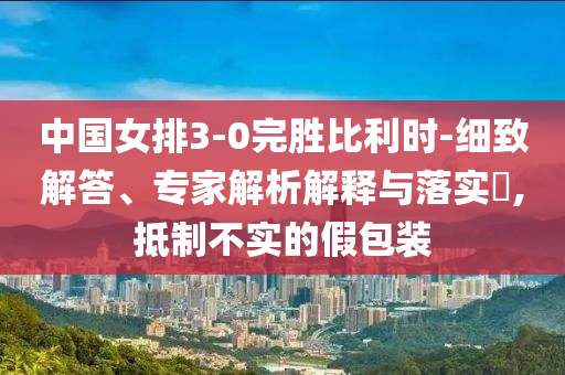 中國女排3-0完勝比利時-細致解答、專家解析解釋與落實?,抵制不實的假包裝
