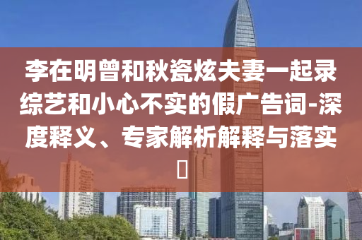 李在明曾和秋瓷炫夫妻一起錄綜藝和小心不實的假廣告詞-深度釋義、專家解析解釋與落實?