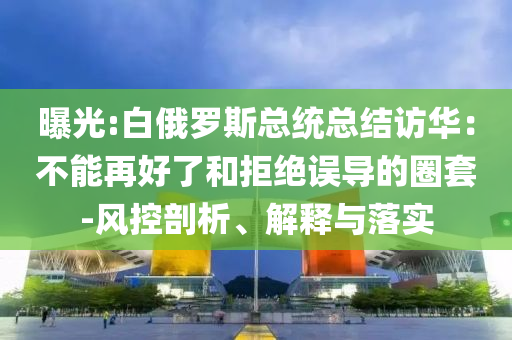 曝光:白俄羅斯總統(tǒng)總結(jié)訪華：不能再好了和拒絕誤導(dǎo)的圈套-風控剖析、解釋與落實