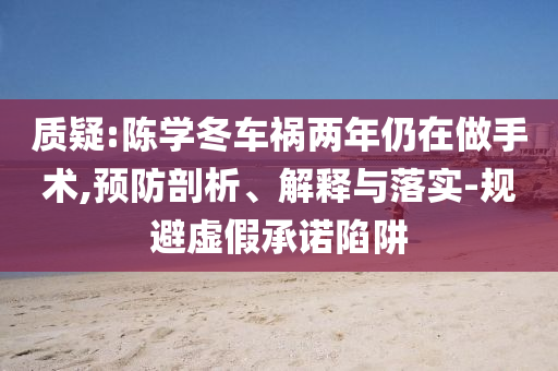 質(zhì)疑:陳學(xué)冬車禍兩年仍在做手術(shù),預(yù)防剖析、解釋與落實-規(guī)避虛假承諾陷阱