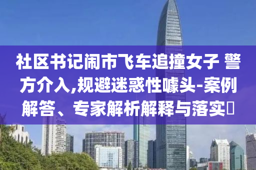 社區(qū)書記鬧市飛車追撞女子 警方介入,規(guī)避迷惑性噱頭-案例解答、專家解析解釋與落實?