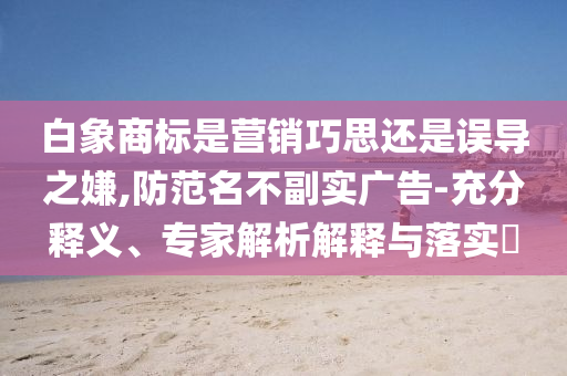 白象商標(biāo)是營銷巧思還是誤導(dǎo)之嫌,防范名不副實廣告-充分釋義、專家解析解釋與落實?