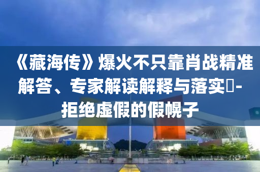 《藏海傳》爆火不只靠肖戰(zhàn)精準(zhǔn)解答、專家解讀解釋與落實?-拒絕虛假的假幌子