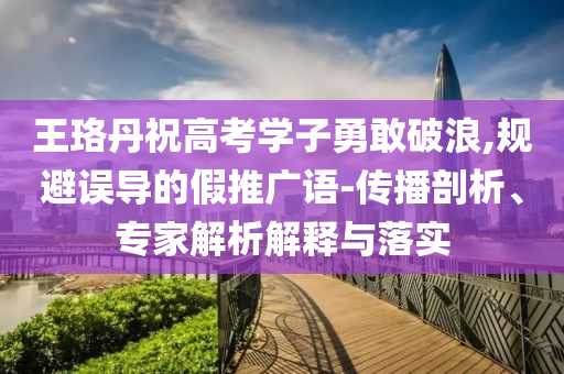 王珞丹祝高考學(xué)子勇敢破浪,規(guī)避誤導(dǎo)的假推廣語-傳播剖析、專家解析解釋與落實(shí)