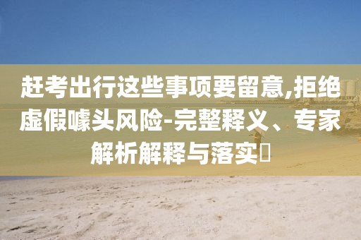 趕考出行這些事項(xiàng)要留意,拒絕虛假噱頭風(fēng)險(xiǎn)-完整釋義、專家解析解釋與落實(shí)?