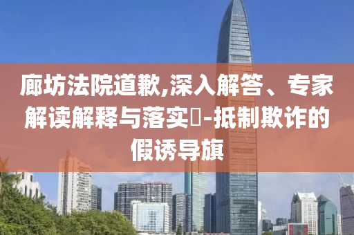 廊坊法院道歉,深入解答、專家解讀解釋與落實(shí)?-抵制欺詐的假誘導(dǎo)旗