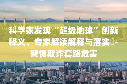 科學(xué)家發(fā)現(xiàn)“超級地球”創(chuàng)新釋義、專家解讀解釋與落實(shí)?-警惕欺詐套路危害