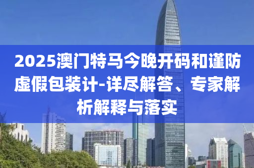 2025澳門特馬今晚開碼和謹(jǐn)防虛假包裝計(jì)-詳盡解答、專家解析解釋與落實(shí)