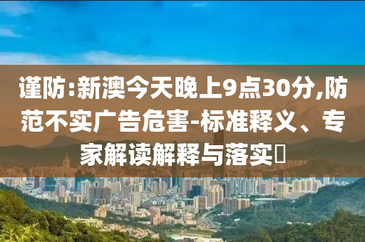 謹(jǐn)防:新澳今天晚上9點(diǎn)30分,防范不實(shí)廣告危害-標(biāo)準(zhǔn)釋義、專家解讀解釋與落實(shí)?