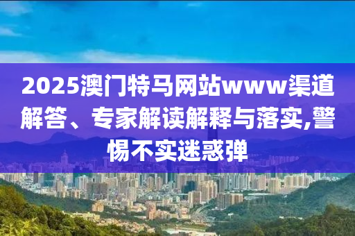 2025澳門特馬網(wǎng)站www渠道解答、專家解讀解釋與落實(shí),警惕不實(shí)迷惑彈