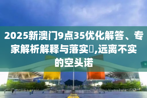2025新澳門9點35優(yōu)化解答、專家解析解釋與落實?,遠離不實的空頭諾